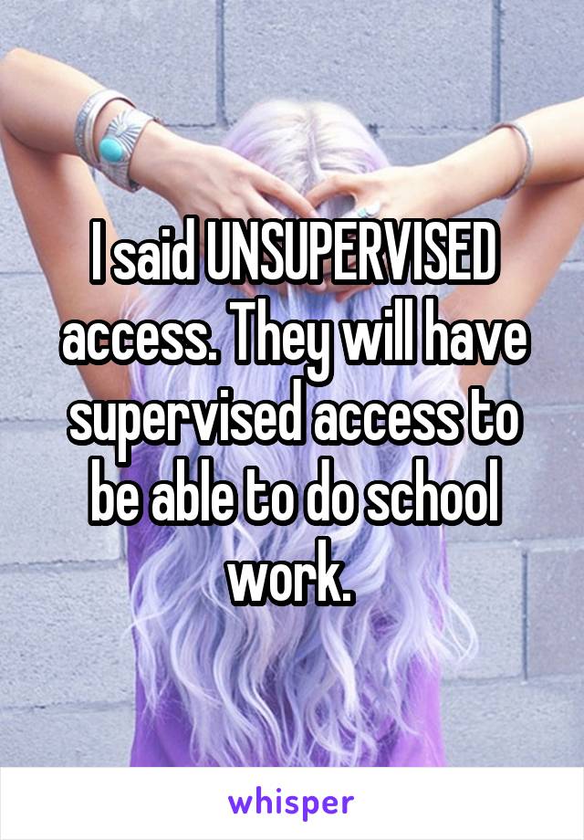 I said UNSUPERVISED access. They will have supervised access to be able to do school work. 