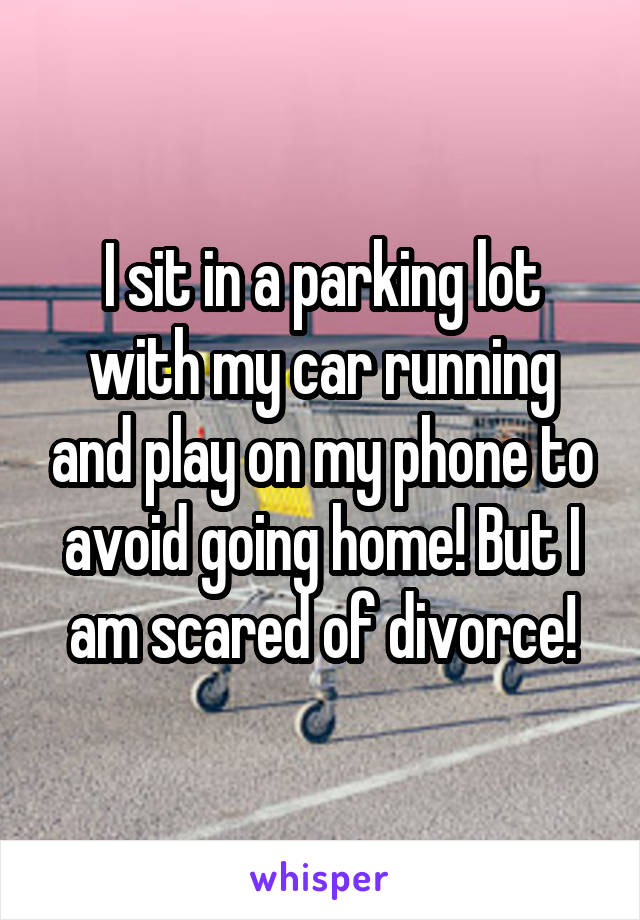 I sit in a parking lot with my car running and play on my phone to avoid going home! But I am scared of divorce!