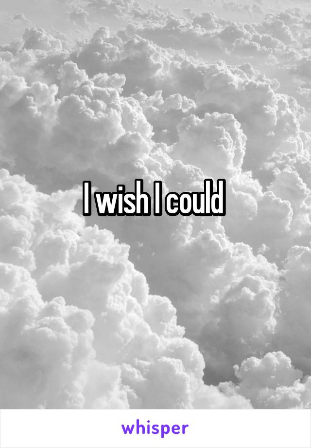 I wish I could 
