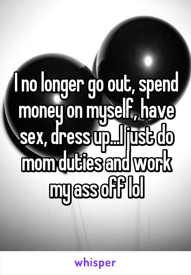 I no longer go out, spend money on myself, have sex, dress up...I just do mom duties and work my ass off lol