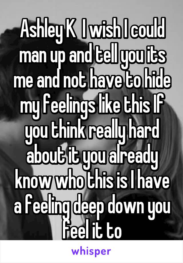 Ashley K  I wish I could man up and tell you its me and not have to hide my feelings like this If you think really hard about it you already know who this is I have a feeling deep down you feel it to