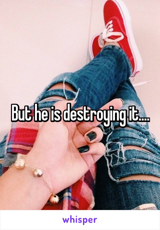 But he is destroying it....