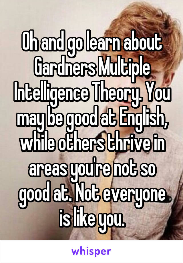 Oh and go learn about Gardners Multiple Intelligence Theory. You may be good at English, while others thrive in areas you're not so good at. Not everyone is like you.