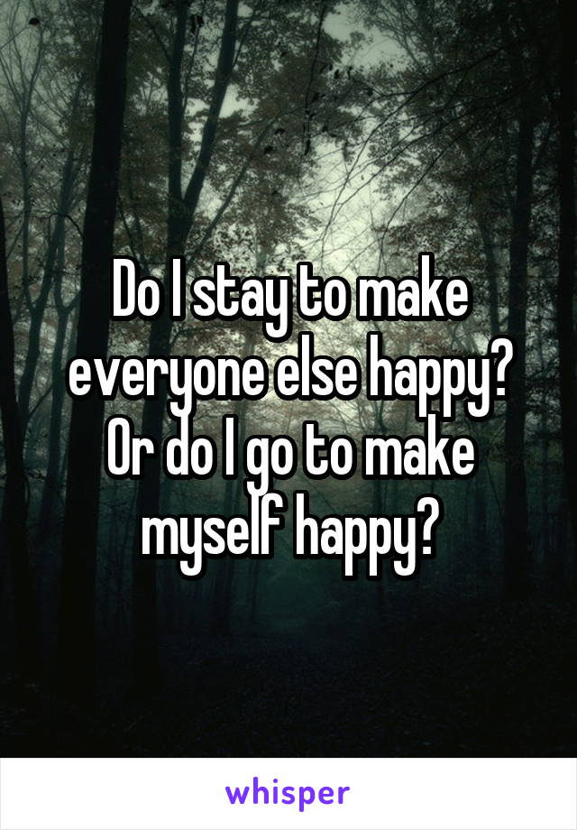 Do I stay to make everyone else happy? Or do I go to make myself happy?