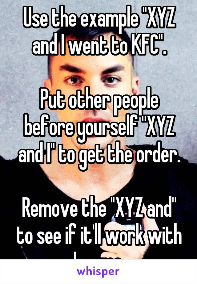 Use the example "XYZ and I went to KFC".

Put other people before yourself "XYZ and I" to get the order.

Remove the "XYZ and" to see if it'll work with I or me.