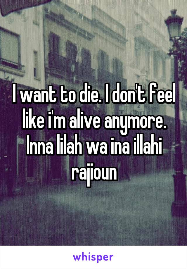 I want to die. I don't feel like i'm alive anymore. Inna lilah wa ina illahi rajioun