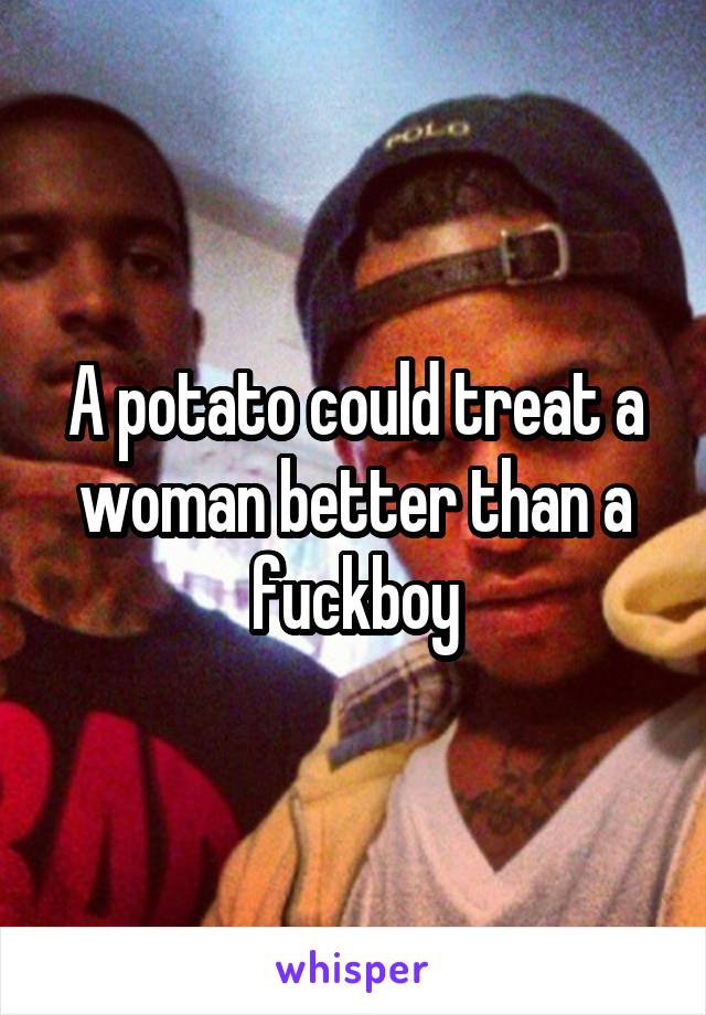 A potato could treat a woman better than a fuckboy