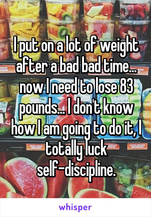 I put on a lot of weight after a bad bad time... now I need to lose 83 pounds... l don't know how I am going to do it, I totally luck self-discipline.