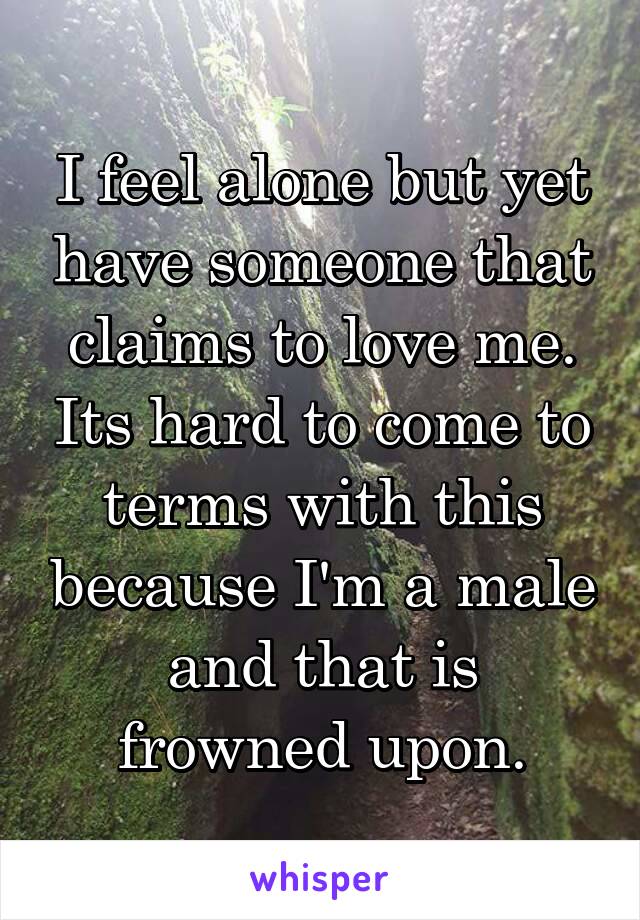 I feel alone but yet have someone that claims to love me. Its hard to come to terms with this because I'm a male and that is frowned upon.