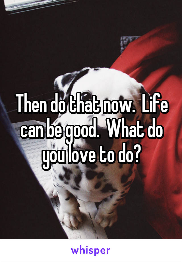 Then do that now.  Life can be good.  What do you love to do?
