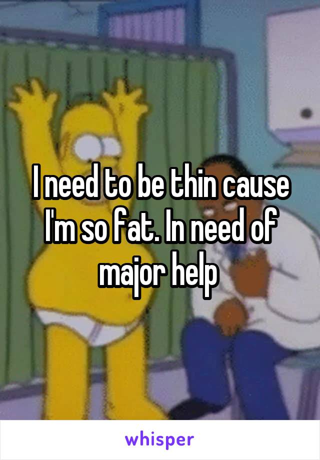 I need to be thin cause I'm so fat. In need of major help 