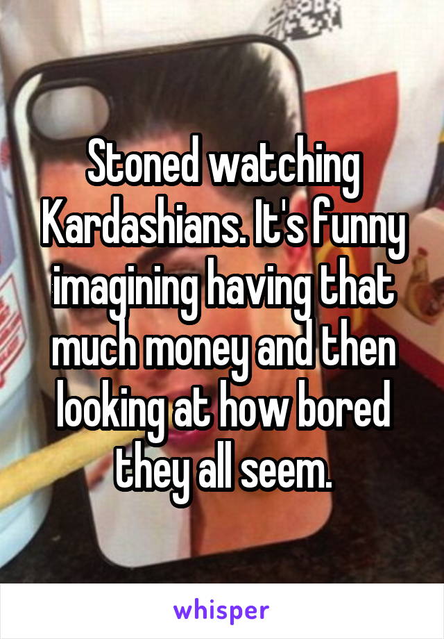Stoned watching Kardashians. It's funny imagining having that much money and then looking at how bored they all seem.