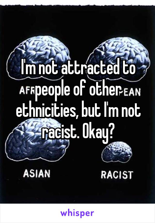 I'm not attracted to people of other ethnicities, but I'm not racist. Okay?
