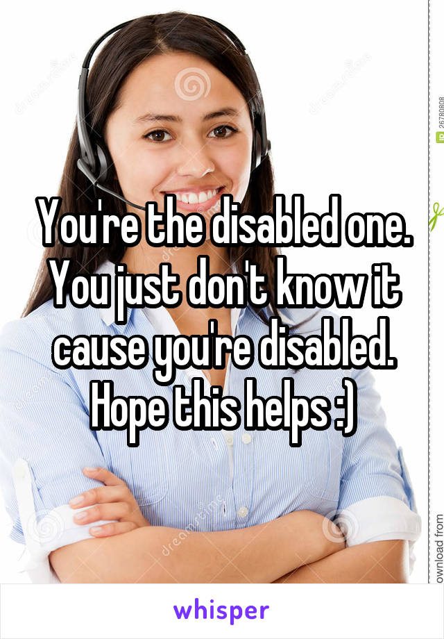 You're the disabled one. You just don't know it cause you're disabled. Hope this helps :)