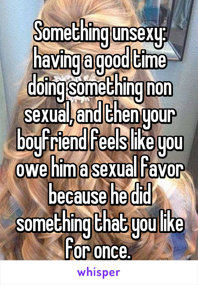 Something unsexy: having a good time doing something non sexual, and then your boyfriend feels like you owe him a sexual favor because he did something that you like for once. 