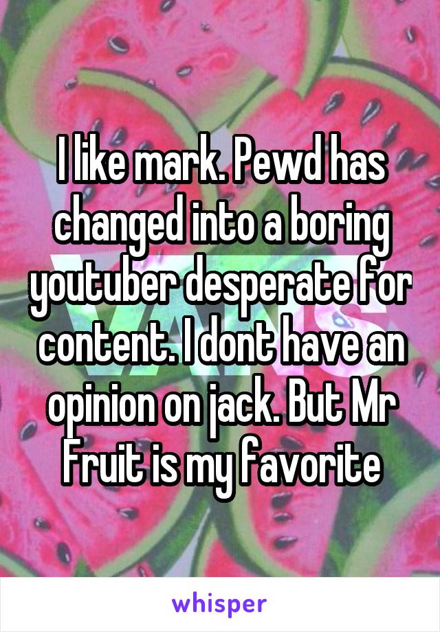 I like mark. Pewd has changed into a boring youtuber desperate for content. I dont have an opinion on jack. But Mr Fruit is my favorite