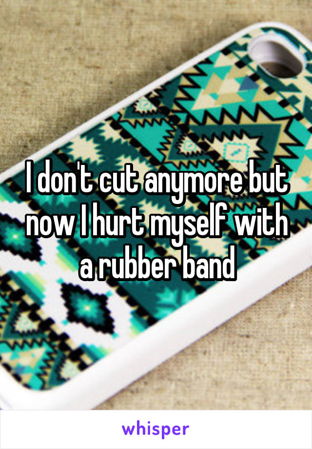 I don't cut anymore but now I hurt myself with a rubber band