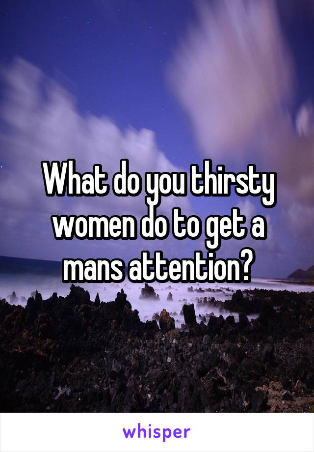 What do you thirsty women do to get a mans attention?