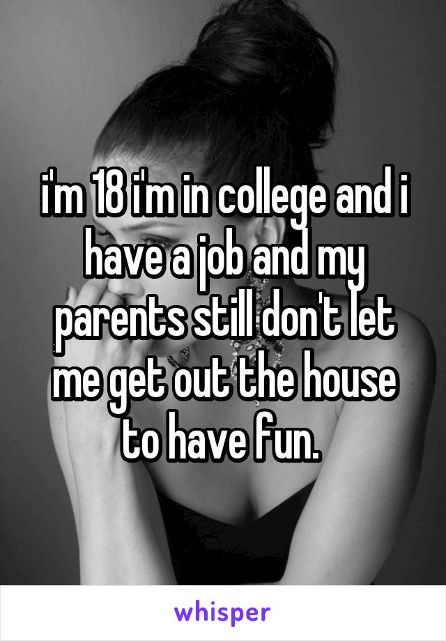 i'm 18 i'm in college and i have a job and my parents still don't let me get out the house to have fun. 