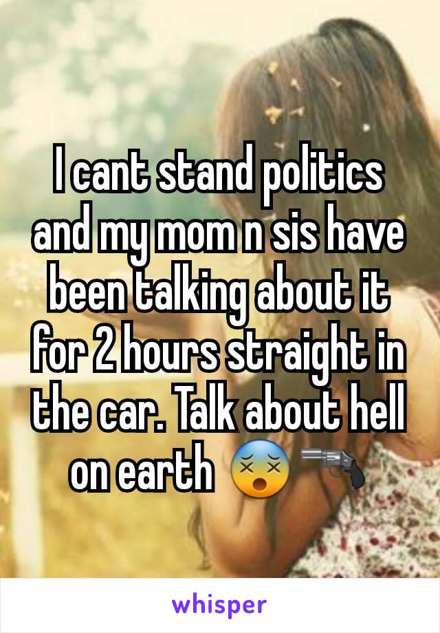 I cant stand politics and my mom n sis have been talking about it for 2 hours straight in the car. Talk about hell on earth 😵🔫