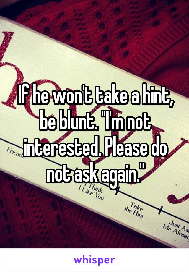 If he won't take a hint, be blunt. "I'm not interested. Please do not ask again."