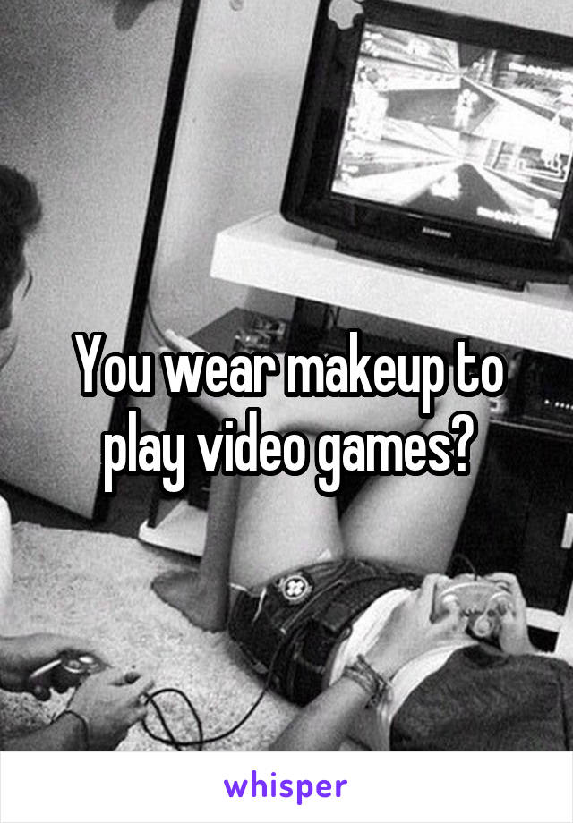 You wear makeup to play video games?