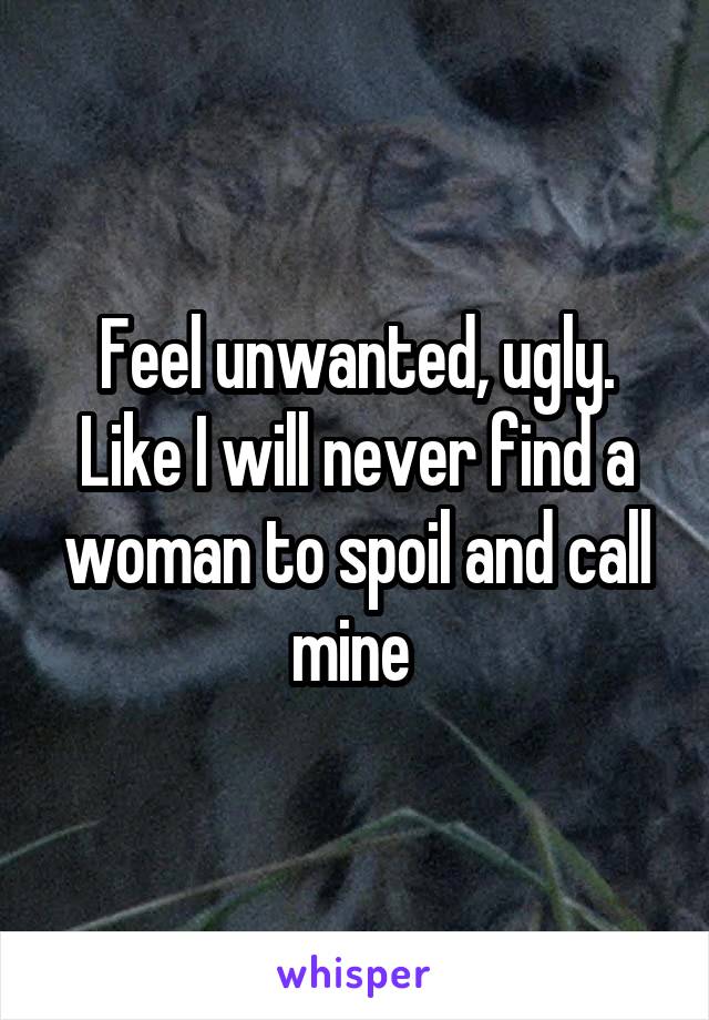 Feel unwanted, ugly. Like I will never find a woman to spoil and call mine 