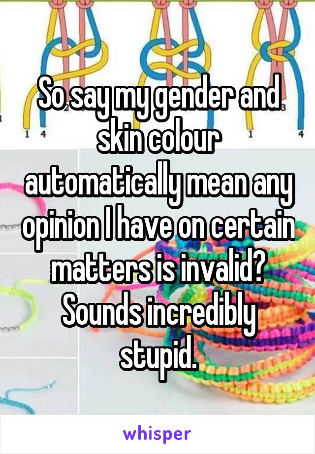 So say my gender and skin colour automatically mean any opinion I have on certain matters is invalid? Sounds incredibly stupid.