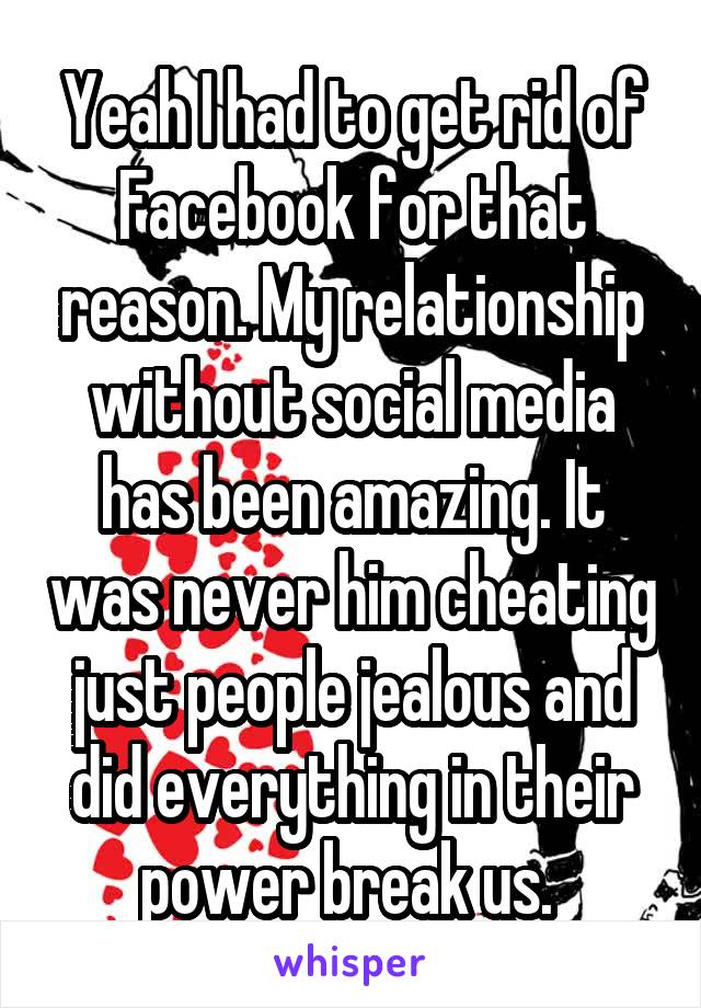 Yeah I had to get rid of Facebook for that reason. My relationship without social media has been amazing. It was never him cheating just people jealous and did everything in their power break us. 