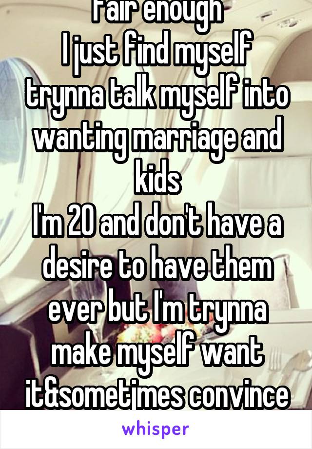 Fair enough
I just find myself trynna talk myself into wanting marriage and kids
I'm 20 and don't have a desire to have them ever but I'm trynna make myself want it&sometjmes convince myself I do