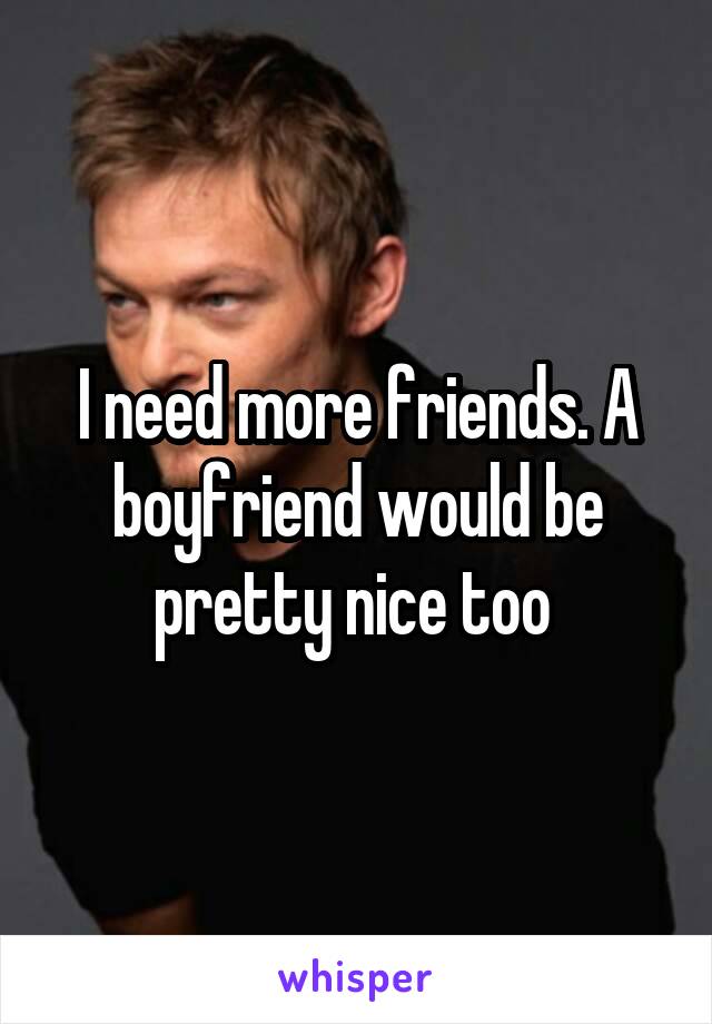 I need more friends. A boyfriend would be pretty nice too 