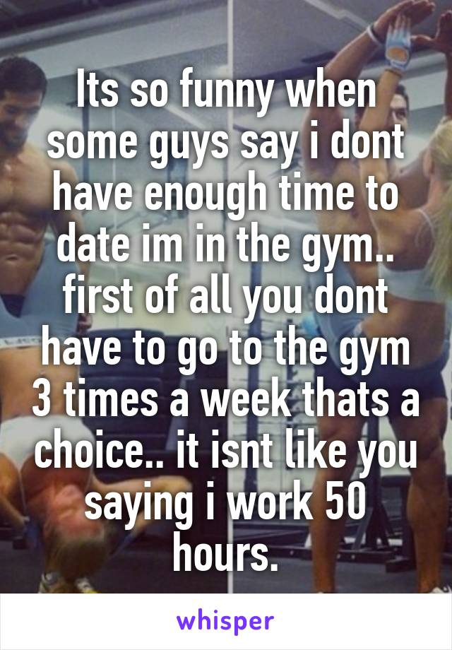 Its so funny when some guys say i dont have enough time to date im in the gym.. first of all you dont have to go to the gym 3 times a week thats a choice.. it isnt like you saying i work 50 hours.