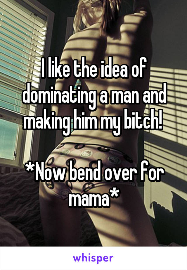 I like the idea of dominating a man and making him my bitch! 

*Now bend over for mama*