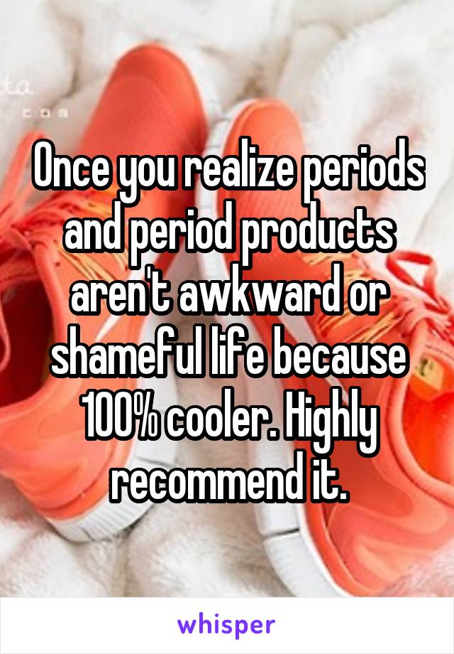 Once you realize periods and period products aren't awkward or shameful life because 100% cooler. Highly recommend it.