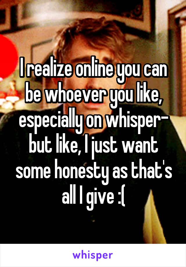 I realize online you can be whoever you like, especially on whisper- but like, I just want some honesty as that's all I give :(