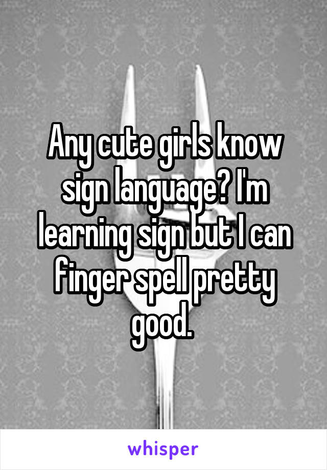 Any cute girls know sign language? I'm learning sign but I can finger spell pretty good. 