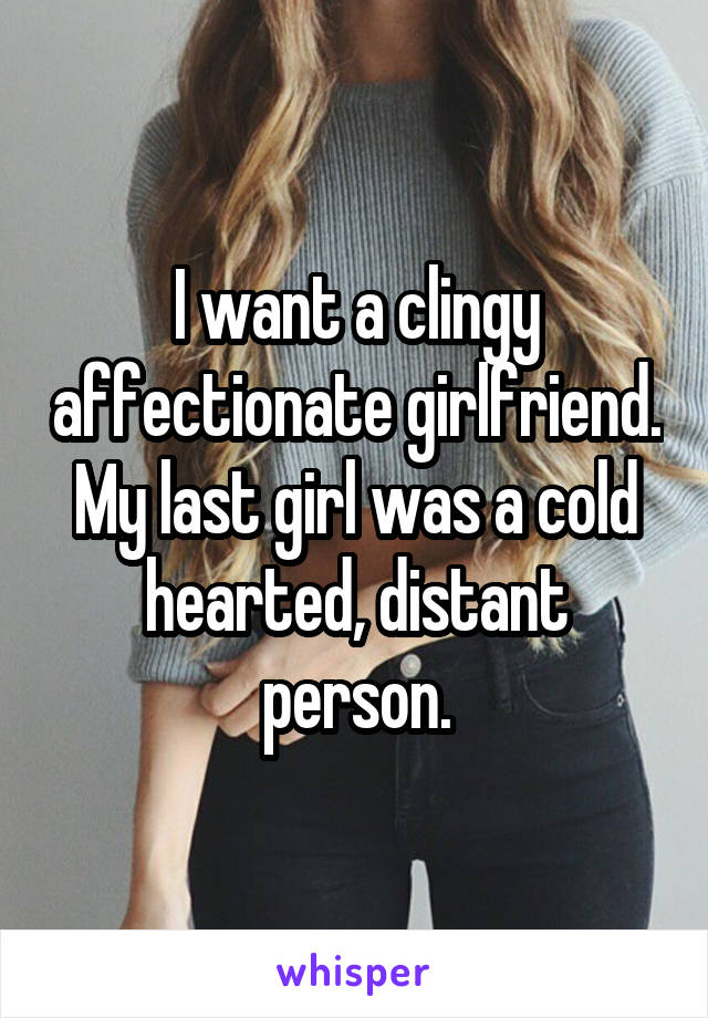 I want a clingy affectionate girlfriend. My last girl was a cold hearted, distant person.
