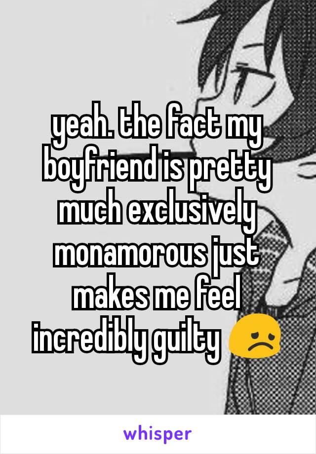 yeah. the fact my boyfriend is pretty much exclusively monamorous just makes me feel incredibly guilty 😞
