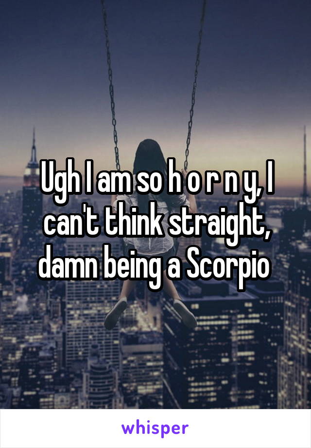 Ugh I am so h o r n y, I can't think straight, damn being a Scorpio 