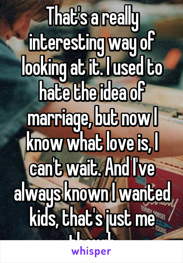That's a really interesting way of looking at it. I used to hate the idea of marriage, but now I know what love is, I can't wait. And I've always known I wanted kids, that's just me though