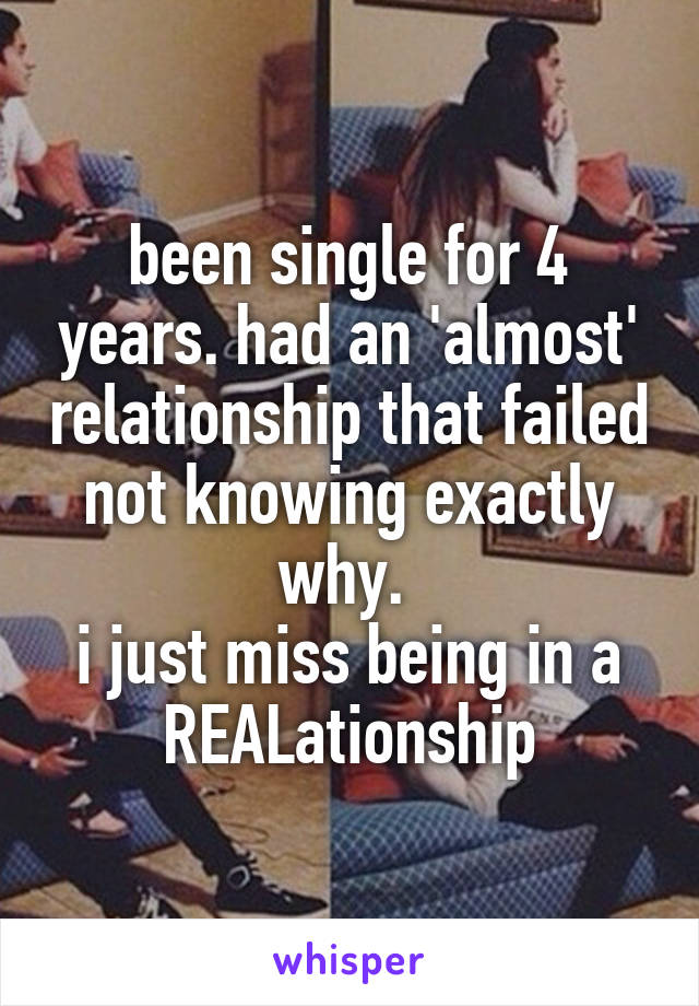 been single for 4 years. had an 'almost' relationship that failed not knowing exactly why. 
i just miss being in a REALationship