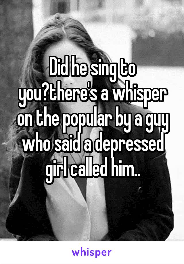 Did he sing to you?there's a whisper on the popular by a guy who said a depressed girl called him..
