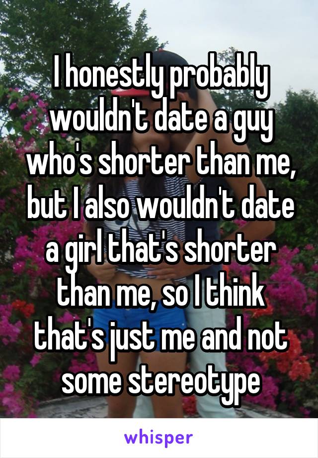 I honestly probably wouldn't date a guy who's shorter than me, but I also wouldn't date a girl that's shorter than me, so I think that's just me and not some stereotype