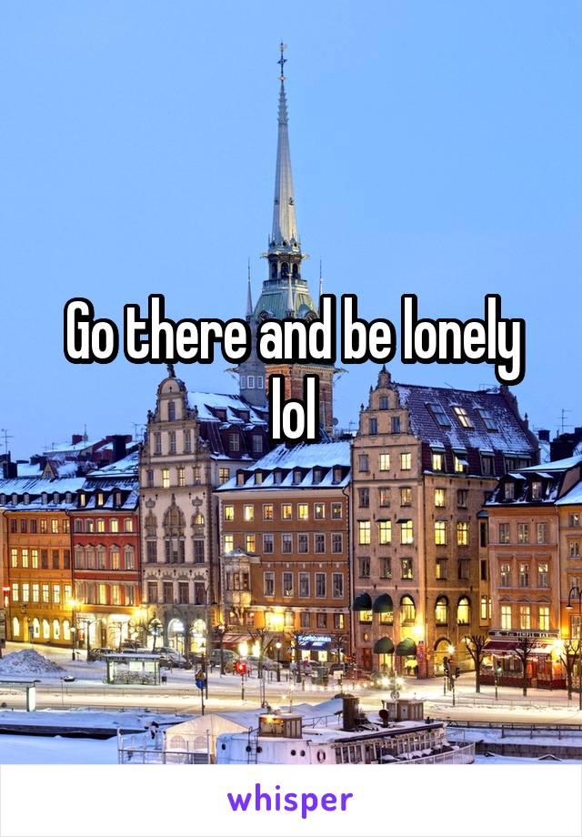 Go there and be lonely lol
