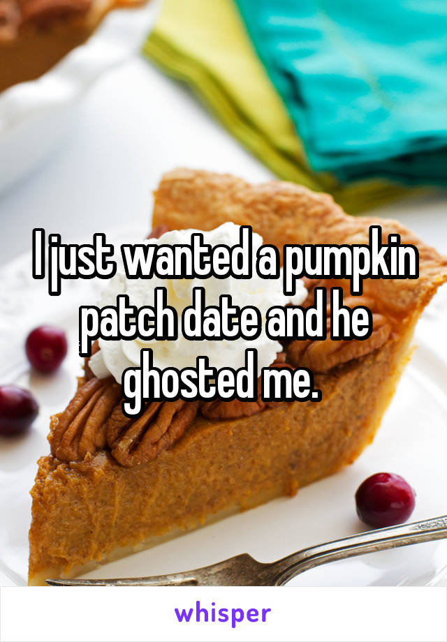I just wanted a pumpkin patch date and he ghosted me. 