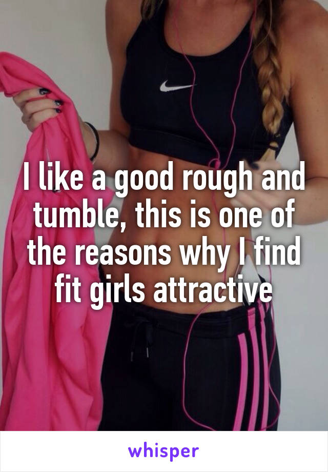 I like a good rough and tumble, this is one of the reasons why I find fit girls attractive
