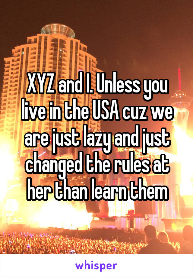 XYZ and I. Unless you live in the USA cuz we are just lazy and just changed the rules at her than learn them