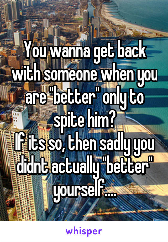 You wanna get back with someone when you are "better" only to spite him?
If its so, then sadly you didnt actually "better" yourself....