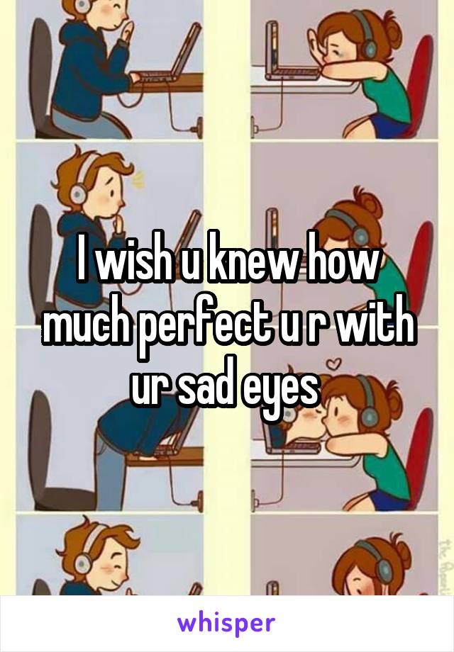 I wish u knew how much perfect u r with ur sad eyes 