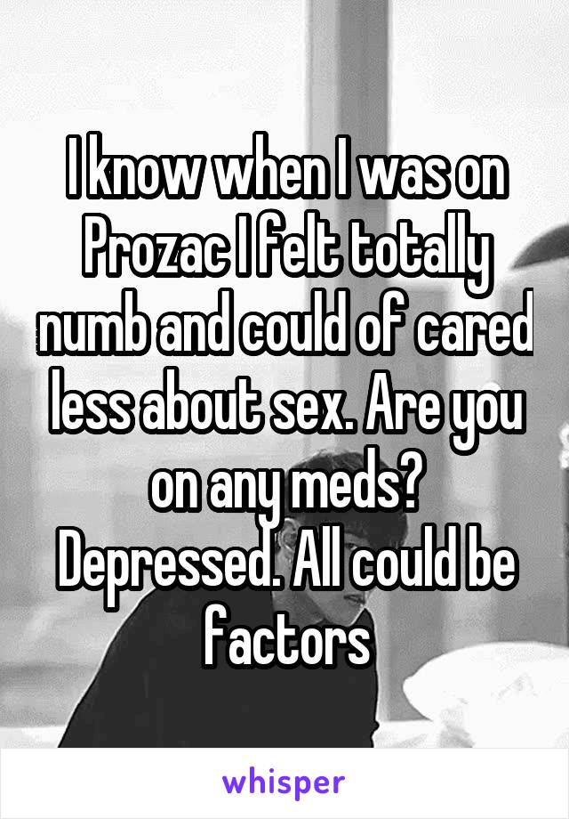 I know when I was on Prozac I felt totally numb and could of cared less about sex. Are you on any meds? Depressed. All could be factors